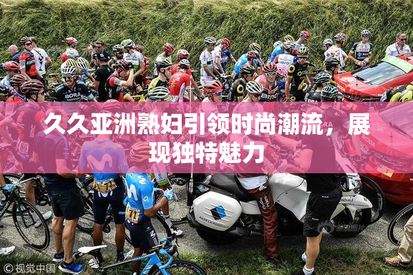 久久亚洲熟妇引领时尚潮流，展现独特魅力