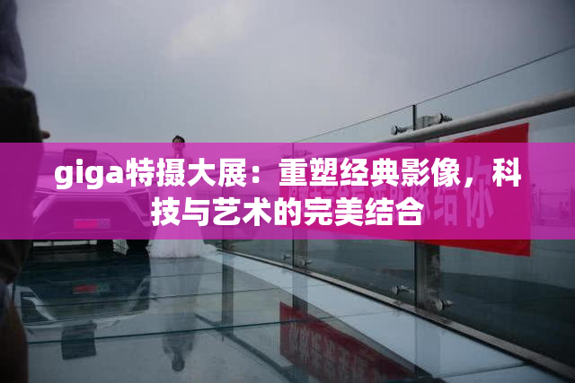 giga特摄大展：重塑经典影像，科技与艺术的完美结合