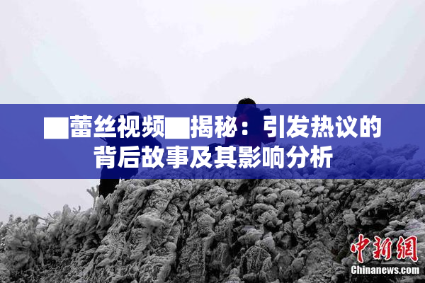 ▇蕾丝视频▇揭秘：引发热议的背后故事及其影响分析