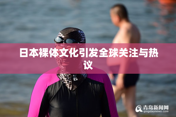 日本裸体文化引发全球关注与热议