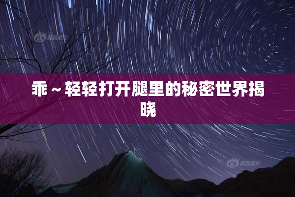 乖～轻轻打开腿里的秘密世界揭晓