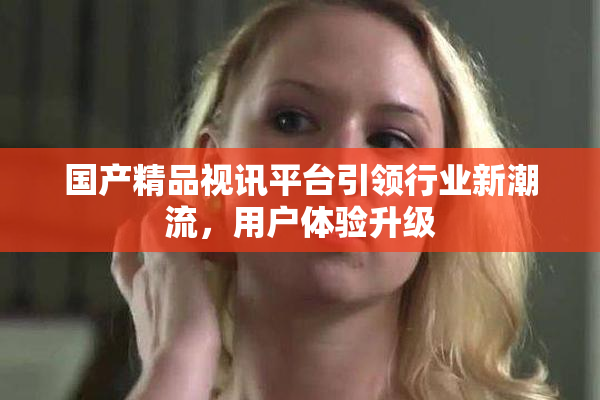 国产精品视讯平台引领行业新潮流，用户体验升级