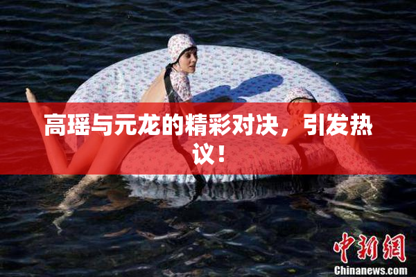 高瑶与元龙的精彩对决，引发热议！