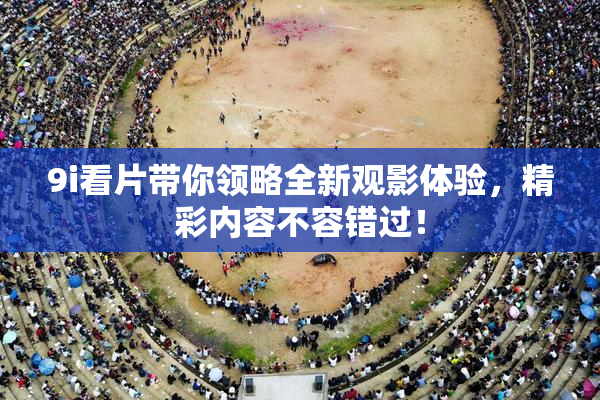 9i看片带你领略全新观影体验，精彩内容不容错过！