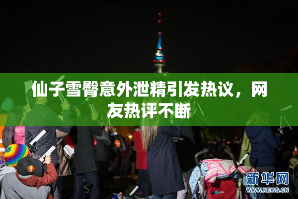 仙子雪臀意外泄精引发热议，网友热评不断
