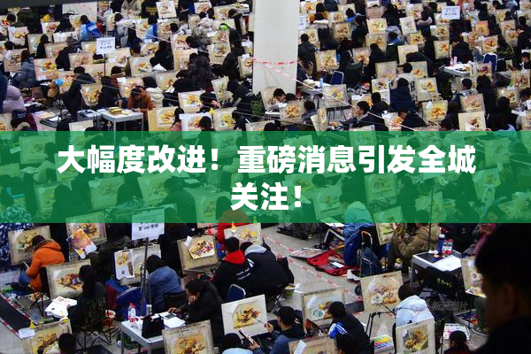 大幅度改进！重磅消息引发全城关注！