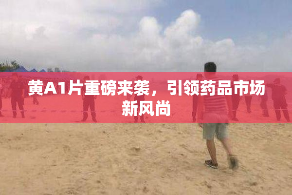 黄A1片重磅来袭，引领药品市场新风尚