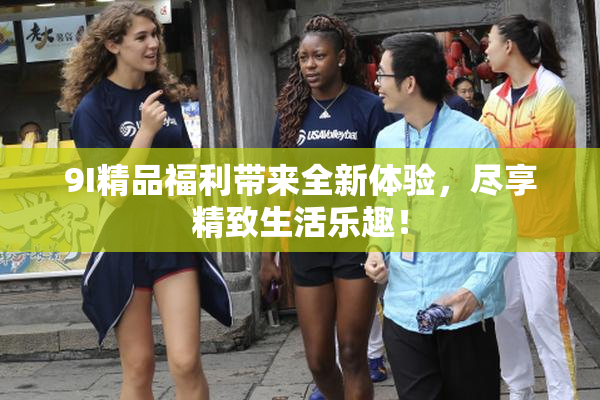 9I精品福利带来全新体验，尽享精致生活乐趣！