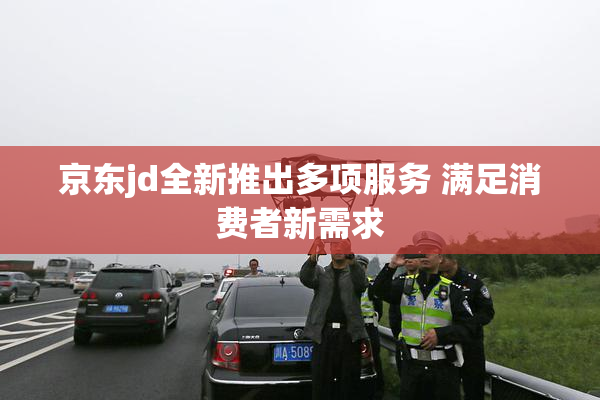 京东jd全新推出多项服务 满足消费者新需求