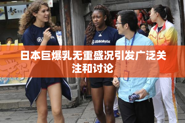 日本巨爆乳无重盛况引发广泛关注和讨论