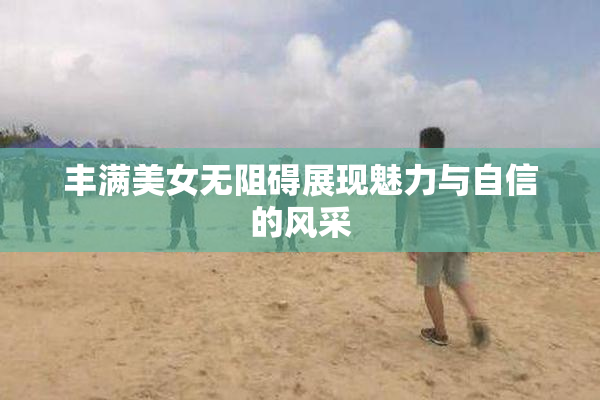 丰满美女无阻碍展现魅力与自信的风采