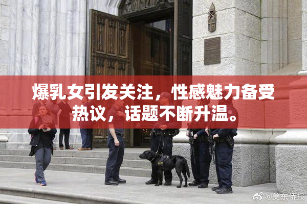 爆乳女引发关注，性感魅力备受热议，话题不断升温。