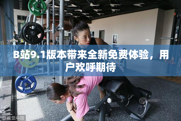 B站9.1版本带来全新免费体验，用户欢呼期待