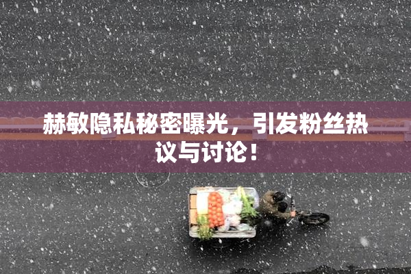 赫敏隐私秘密曝光，引发粉丝热议与讨论！