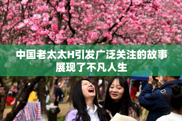 中国老太太H引发广泛关注的故事展现了不凡人生