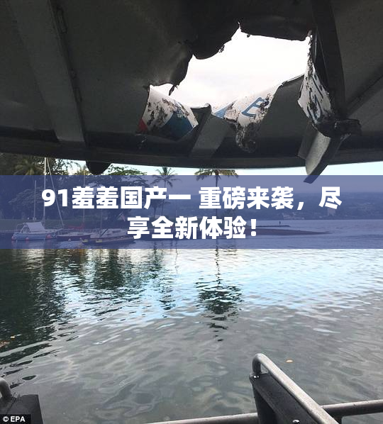 91羞羞国产一 重磅来袭，尽享全新体验！