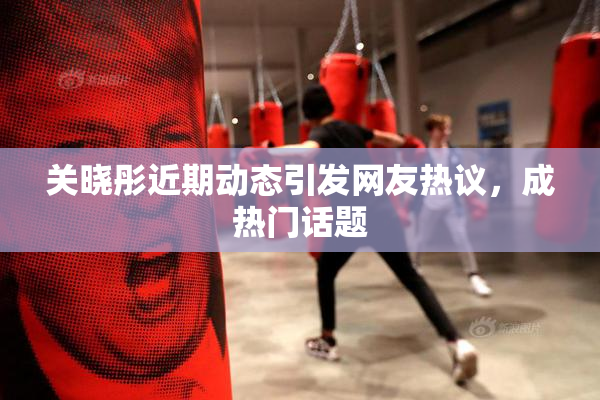 关晓彤近期动态引发网友热议，成热门话题