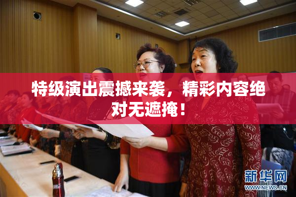 特级演出震撼来袭，精彩内容绝对无遮掩！