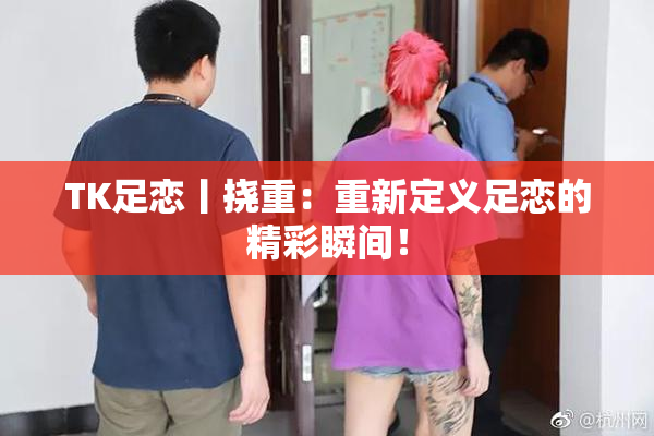 TK足恋丨挠重：重新定义足恋的精彩瞬间！