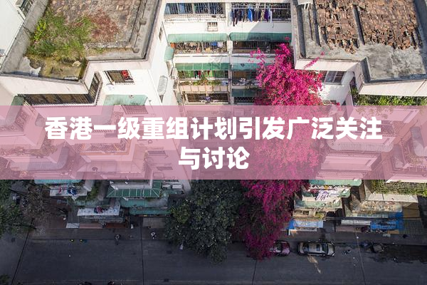 香港一级重组计划引发广泛关注与讨论