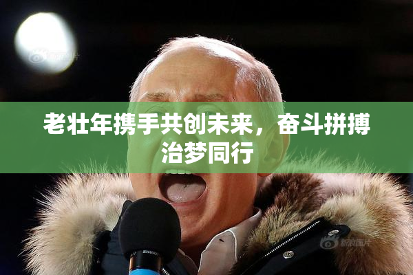 老壮年携手共创未来，奋斗拼搏治梦同行
