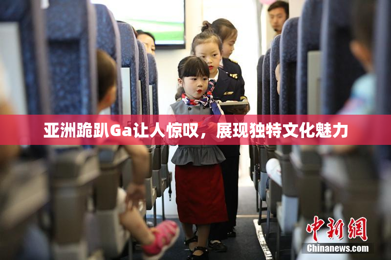 亚洲跪趴Ga让人惊叹，展现独特文化魅力