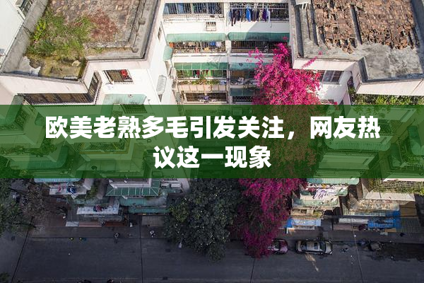 欧美老熟多毛引发关注，网友热议这一现象