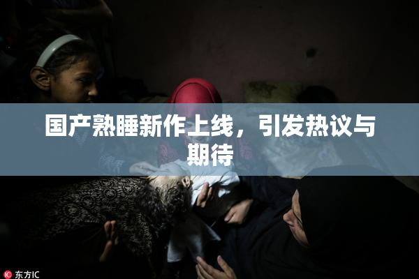 国产熟睡新作上线，引发热议与期待