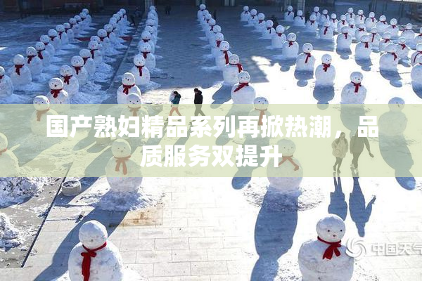 国产熟妇精品系列再掀热潮，品质服务双提升