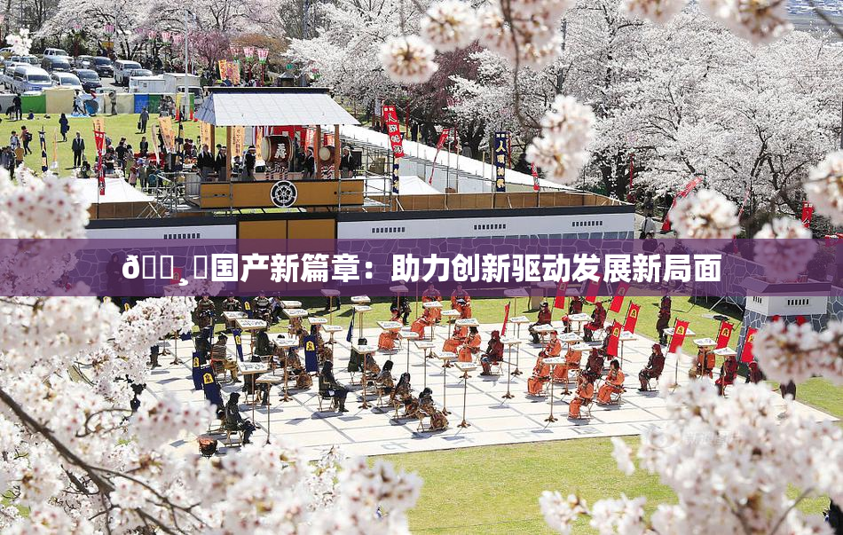 🌸‌国产新篇章：助力创新驱动发展新局面