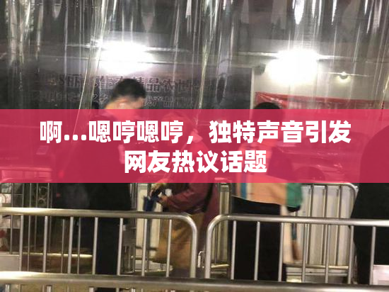 啊…嗯哼嗯哼，独特声音引发网友热议话题