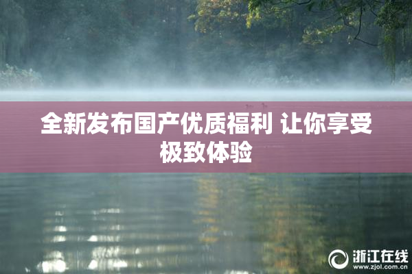 全新发布国产优质福利 让你享受极致体验