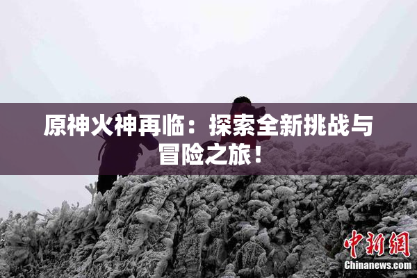 原神火神再临：探索全新挑战与冒险之旅！