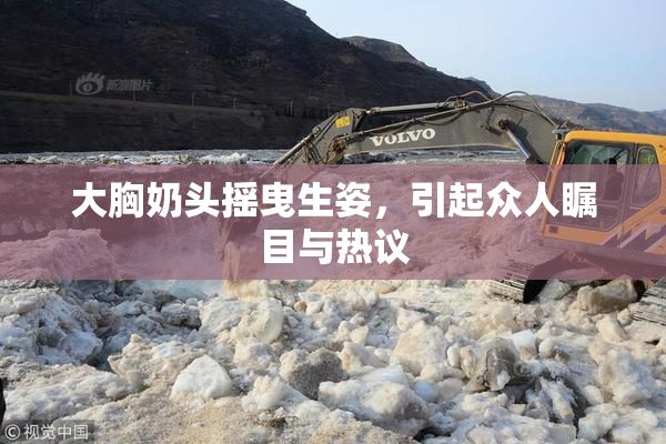大胸奶头摇曳生姿，引起众人瞩目与热议