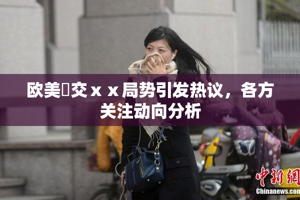欧美嘼交ⅹⅹ局势引发热议，各方关注动向分析