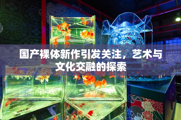国产裸体新作引发关注，艺术与文化交融的探索