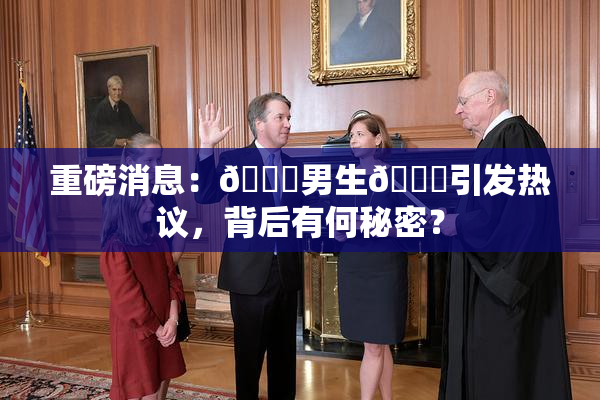 重磅消息：🔞男生🍆引发热议，背后有何秘密？