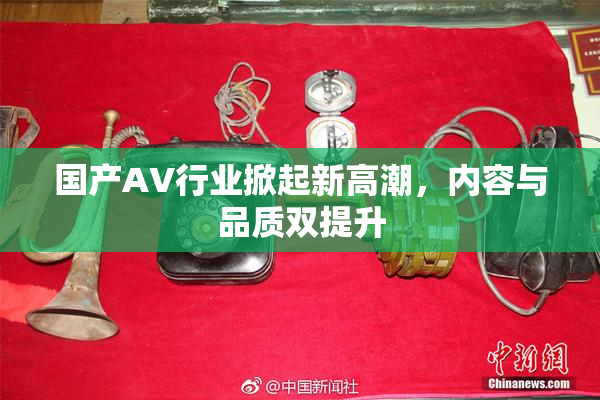国产AV行业掀起新高潮，内容与品质双提升