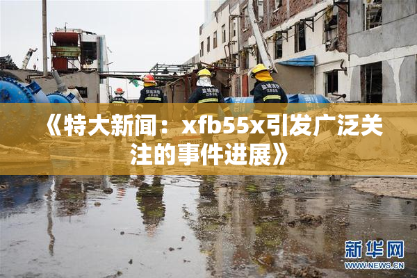 《特大新闻：xfb55x引发广泛关注的事件进展》