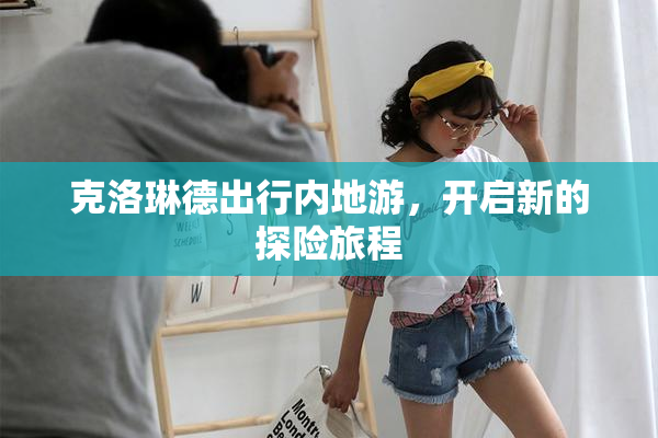 克洛琳德出行内地游，开启新的探险旅程