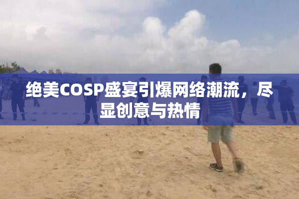 绝美COSP盛宴引爆网络潮流，尽显创意与热情