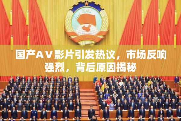 国产AⅤ影片引发热议，市场反响强烈，背后原因揭秘