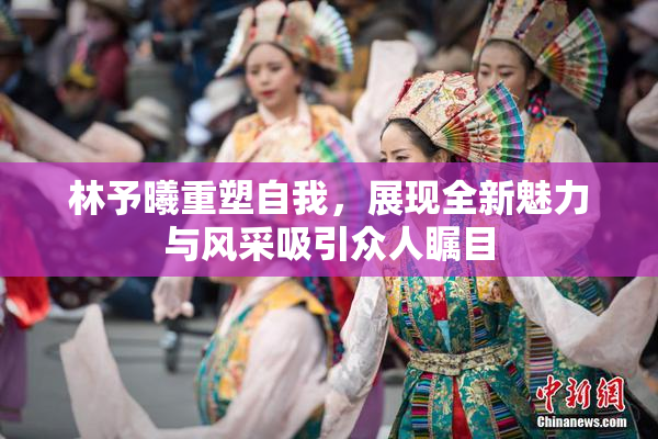 林予曦重塑自我，展现全新魅力与风采吸引众人瞩目