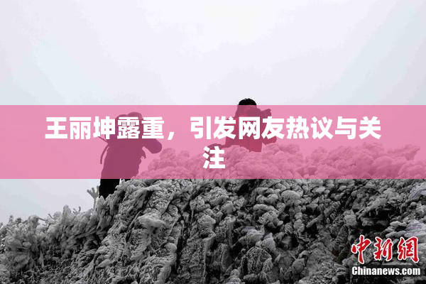 王丽坤露重，引发网友热议与关注