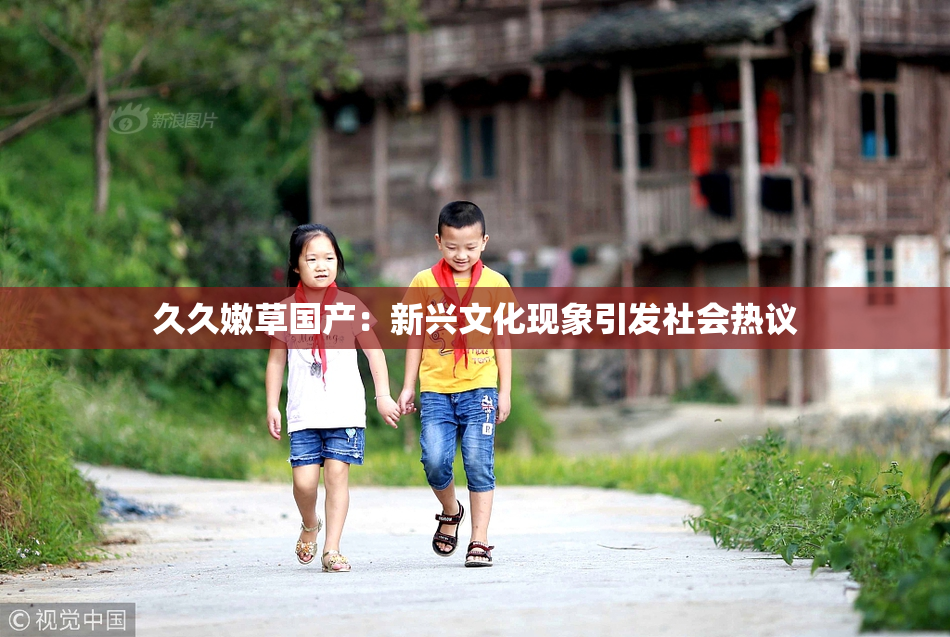 久久嫩草国产：新兴文化现象引发社会热议