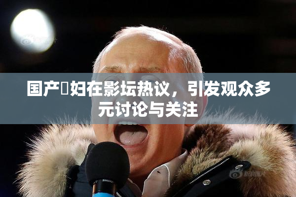 国产婬妇在影坛热议，引发观众多元讨论与关注