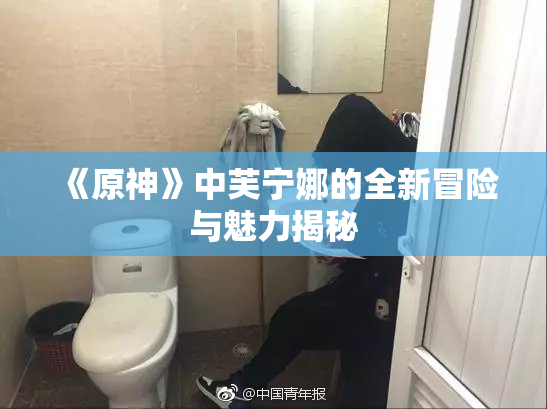 《原神》中芙宁娜的全新冒险与魅力揭秘