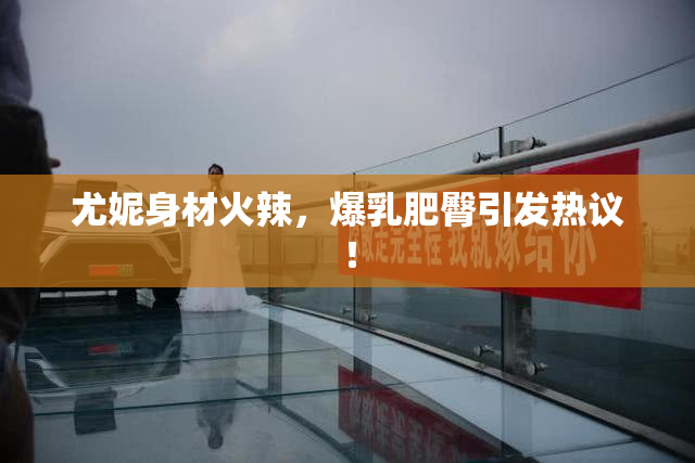尤妮身材火辣，爆乳肥臀引发热议！