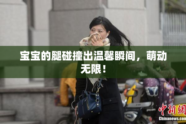 宝宝的腿碰撞出温馨瞬间，萌动无限！