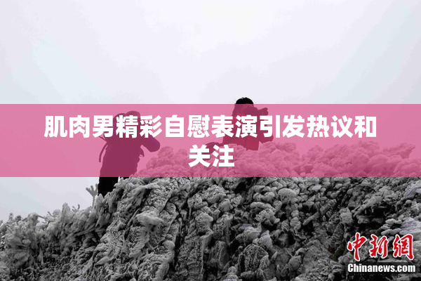 肌肉男精彩自慰表演引发热议和关注